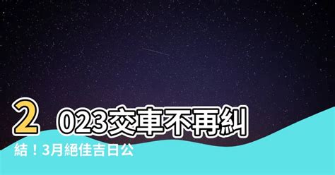 2023交車吉日3月|【2023交車吉日】2023新車交車吉日入手 農曆3月交車好日子完。